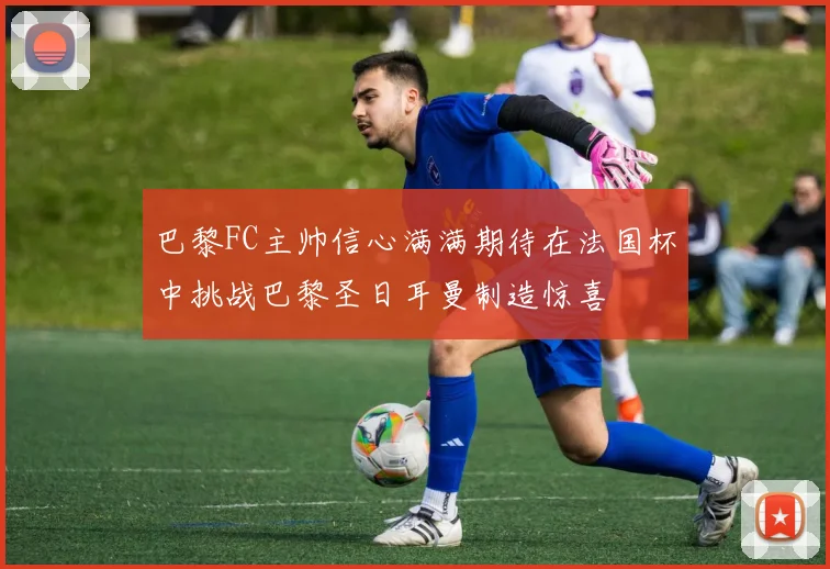 巴黎FC主帅信心满满期待在法国杯中挑战巴黎圣日耳曼制造惊喜