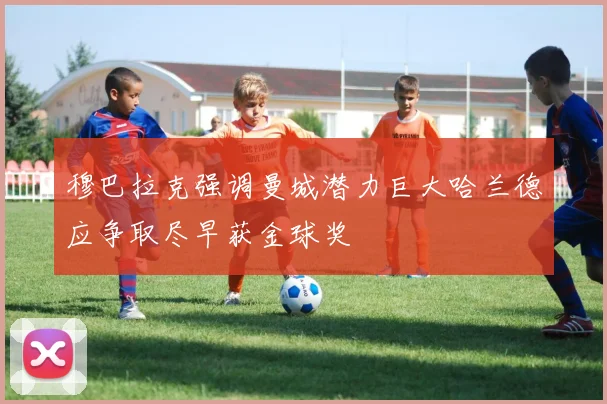 穆巴拉克强调曼城潜力巨大哈兰德应争取尽早获金球奖