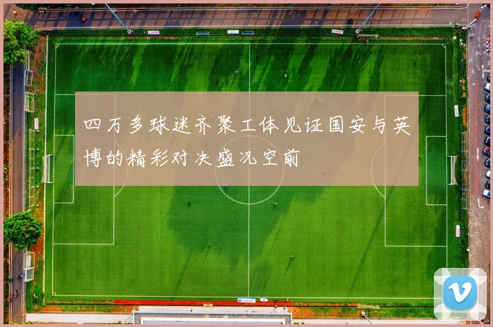 四万多球迷齐聚工体见证国安与英博的精彩对决盛况空前