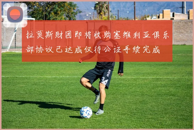 拉莫斯财团即将收购塞维利亚俱乐部协议已达成仅待公证手续完成
