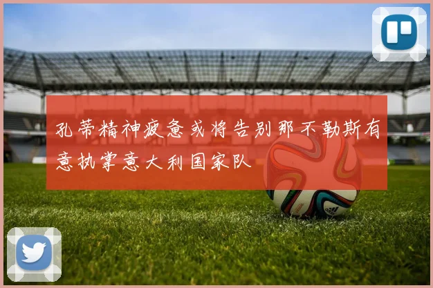 孔蒂精神疲惫或将告别那不勒斯有意执掌意大利国家队