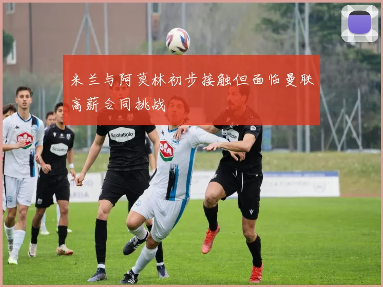 米兰与阿莫林初步接触但面临曼联高薪合同挑战