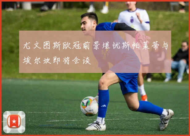 尤文图斯欧冠前景堪忧斯帕莱蒂与埃尔坎即将会谈