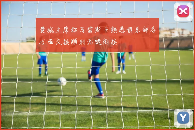 曼城主席称马雷斯卡熟悉俱乐部各方面交接顺利无缝衔接