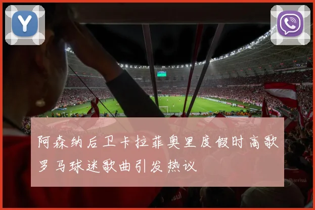 阿森纳后卫卡拉菲奥里度假时高歌罗马球迷歌曲引发热议