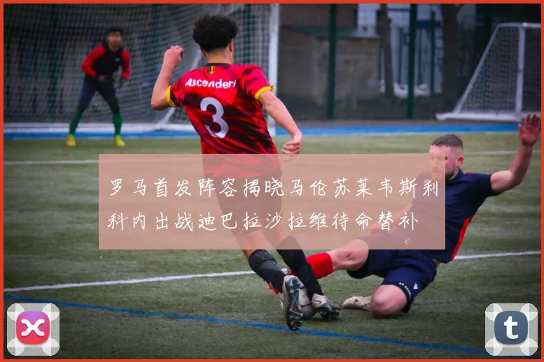 罗马首发阵容揭晓马伦苏莱韦斯利科内出战迪巴拉沙拉维待命替补