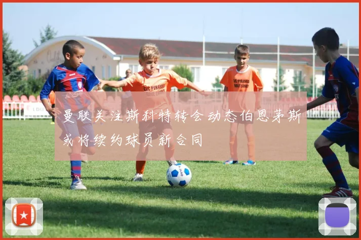曼联关注斯科特转会动态伯恩茅斯或将续约球员新合同