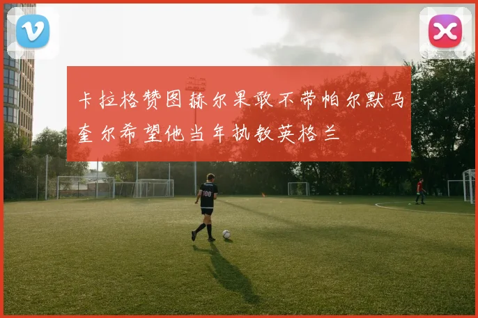 卡拉格赞图赫尔果敢不带帕尔默马奎尔希望他当年执教英格兰