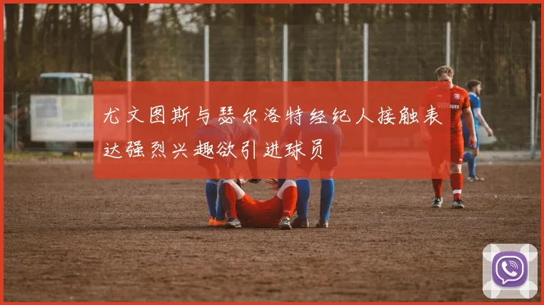 尤文图斯与瑟尔洛特经纪人接触表达强烈兴趣欲引进球员
