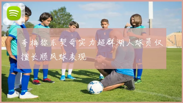 夸梅称东契奇实力超群湖人球员仅擅长顺风球表现
