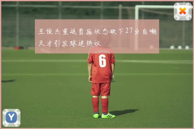 王俊杰重返首发状态砍下27分自嘲天才引发球迷热议