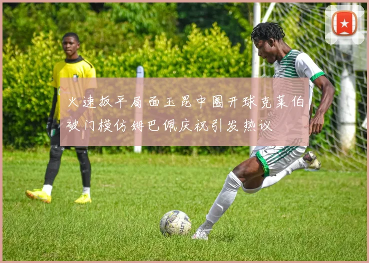 火速扳平局面玉昆中圈开球克莱伯破门模仿姆巴佩庆祝引发热议