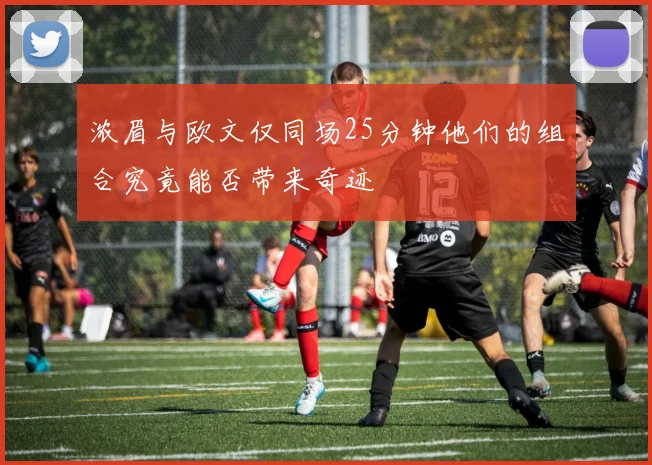 浓眉与欧文仅同场25分钟他们的组合究竟能否带来奇迹