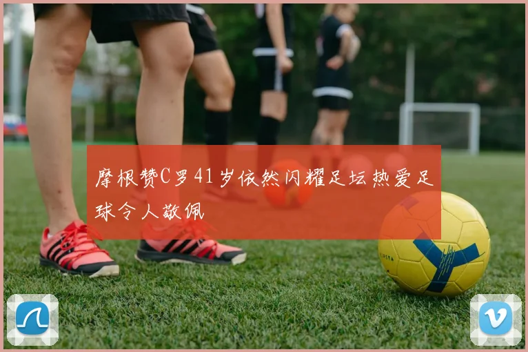 摩根赞C罗41岁依然闪耀足坛热爱足球令人敬佩