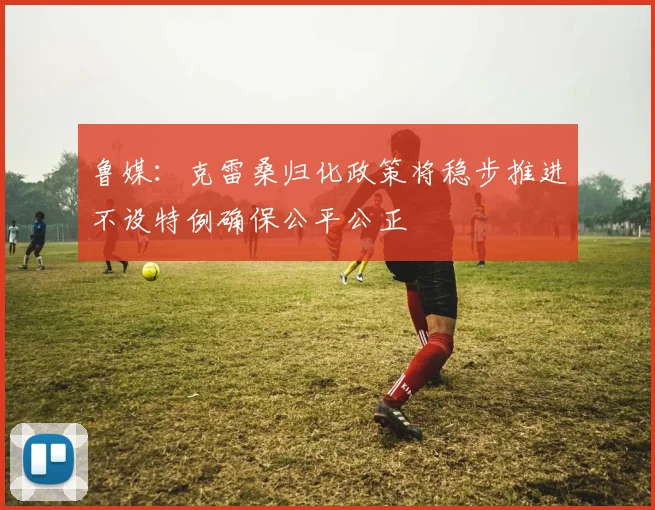 鲁媒：克雷桑归化政策将稳步推进不设特例确保公平公正