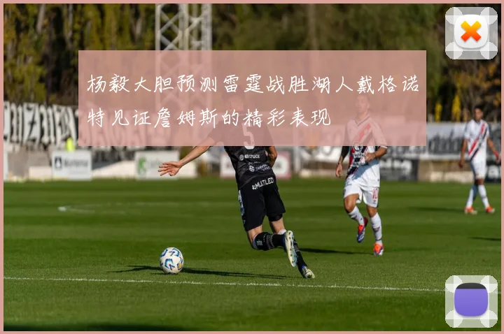 杨毅大胆预测雷霆战胜湖人戴格诺特见证詹姆斯的精彩表现