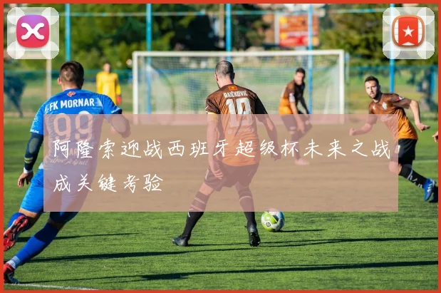 阿隆索迎战西班牙超级杯未来之战成关键考验